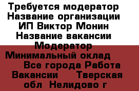Требуется модератор › Название организации ­ ИП Виктор Монин › Название вакансии ­ Модератор › Минимальный оклад ­ 6 200 - Все города Работа » Вакансии   . Тверская обл.,Нелидово г.